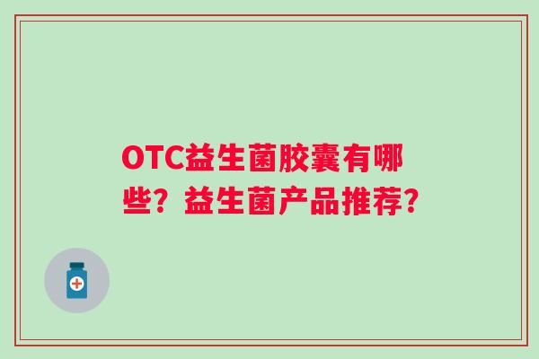 OTC益生菌胶囊有哪些?益生菌产品推荐? OTC益生菌胶囊有哪些?益生菌产品推荐?