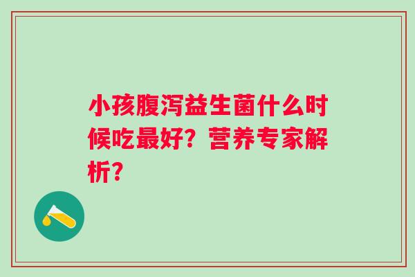 小孩益生菌什么时候吃好?营养专家解析? 小孩益生菌什么时候吃好?营养专家解析?