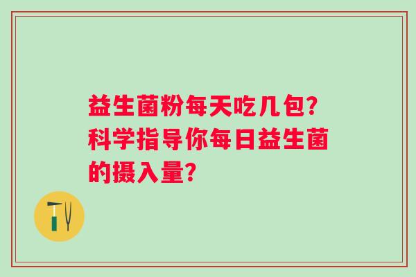 益生菌粉每天吃几包?科学指导你每日益生菌的摄入量? 益生菌粉每天吃几包?科学指导你每日益生菌的摄入量?