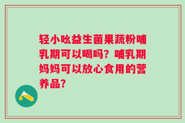 轻小吆益生菌果蔬粉哺乳期可以喝吗？哺乳期妈妈可以放心食用的营养品？