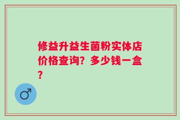 修益升益生菌粉实体店价格查询？多少钱一盒？
