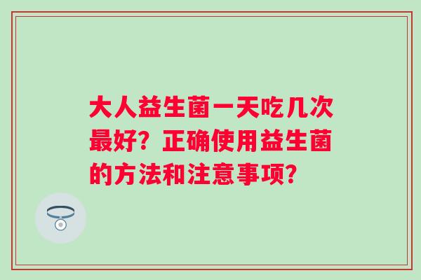 大人益生菌一天吃几次好?正确使用益生菌的方法和注意事项? 大人益生菌一天吃几次好?正确使用益生菌的方法和注意事项?