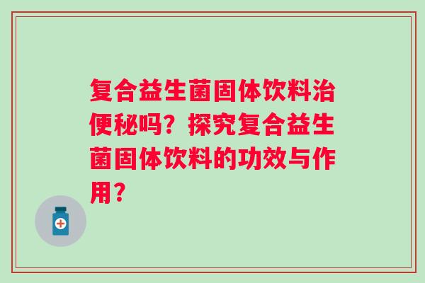 复合益生菌固体饮料吗?探究复合益生菌固体饮料的功效与作用? 复合益生菌固体饮料吗?探究复合益生菌固体饮料的功效与作用?