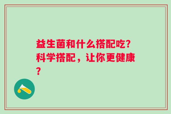 益生菌和什么搭配吃?科学搭配,让你更健康? 益生菌和什么搭配吃?科学搭配,让你更健康?