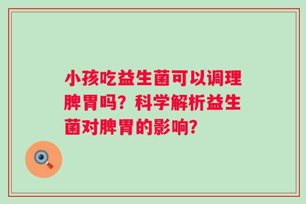 小孩吃益生菌可以调理脾胃吗？科学解析益生菌对脾胃的影响？