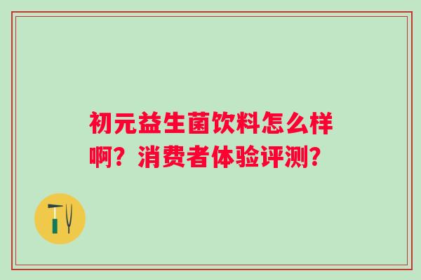 初元益生菌饮料怎么样啊?消费者体验评测? 初元益生菌饮料怎么样啊?消费者体验评测?
