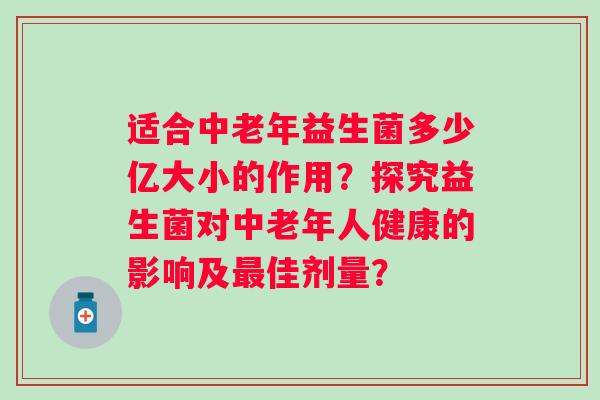 适合中老年益生菌多少亿大小的作用?探究益生菌对中老年人健康的影响及佳剂量? 适合中老年益生菌多少亿大小的作用?探究益生菌对中老年人健康的影响及佳剂量?