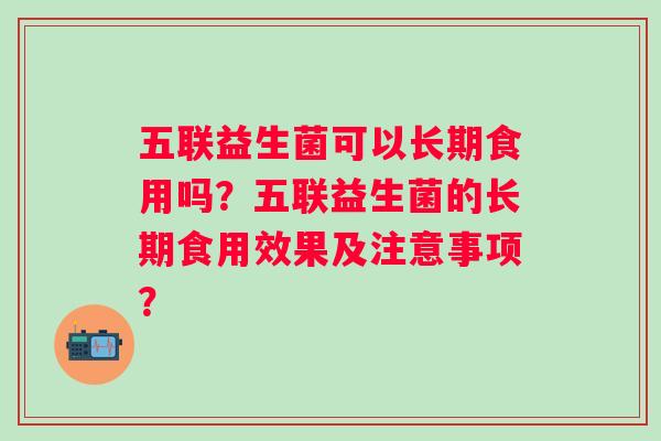 五联益生菌可以长期食用吗?五联益生菌的长期食用效果及注意事项? 五联益生菌可以长期食用吗?五联益生菌的长期食用效果及注意事项?