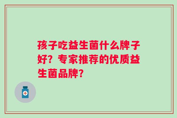 孩子吃益生菌什么牌子好?专家推荐的优质益生菌品牌? 孩子吃益生菌什么牌子好?专家推荐的优质益生菌品牌?