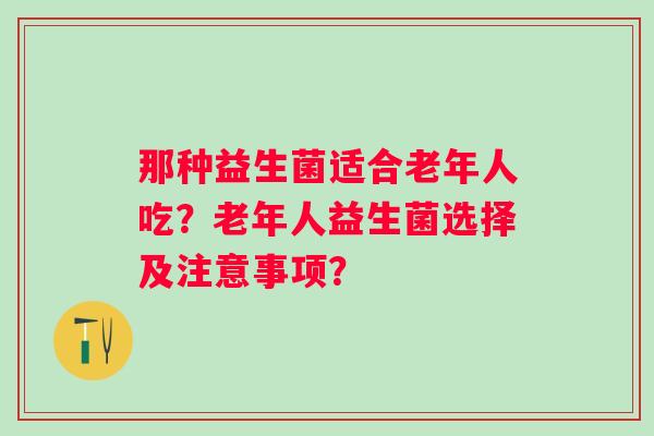 那种益生菌适合老年人吃?老年人益生菌选择及注意事项? 那种益生菌适合老年人吃?老年人益生菌选择及注意事项?