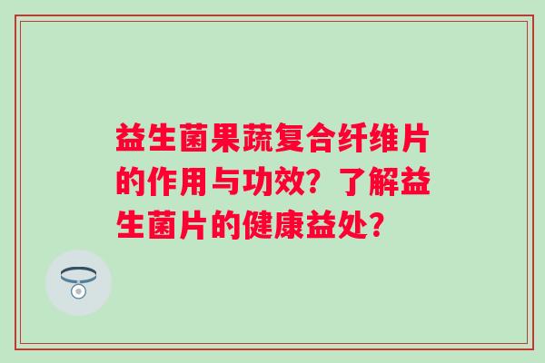 益生菌果蔬复合纤维片的作用与功效?了解益生菌片的健康益处? 益生菌果蔬复合纤维片的作用与功效?了解益生菌片的健康益处?