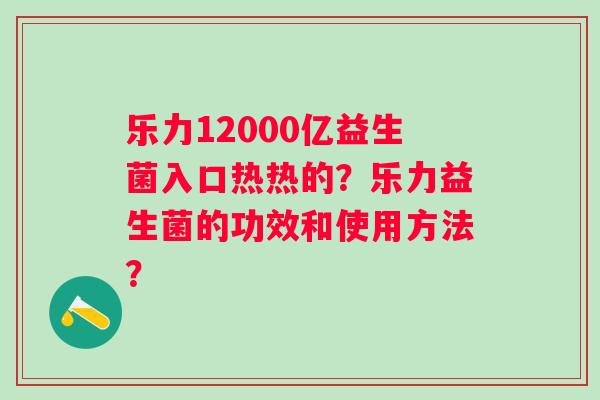 乐力12000亿益生菌入口热热的?乐力益生菌的功效和使用方法? 乐力12000亿益生菌入口热热的?乐力益生菌的功效和使用方法?