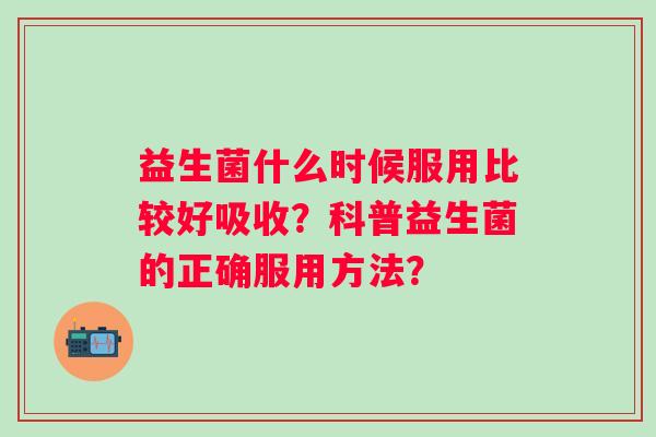 益生菌什么时候服用比较好吸收？科普益生菌的正确服用方法？