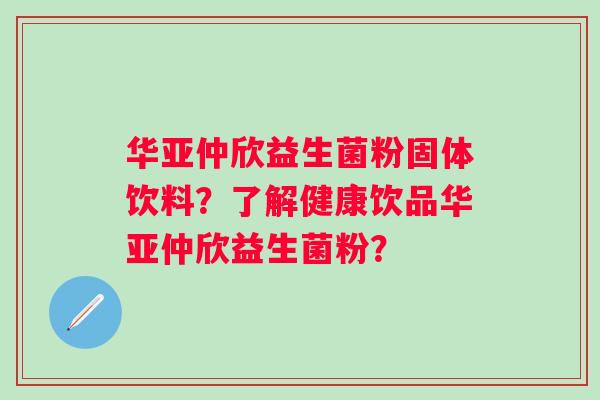 华亚仲欣益生菌粉固体饮料?了解健康饮品华亚仲欣益生菌粉? 华亚仲欣益生菌粉固体饮料?了解健康饮品华亚仲欣益生菌粉?