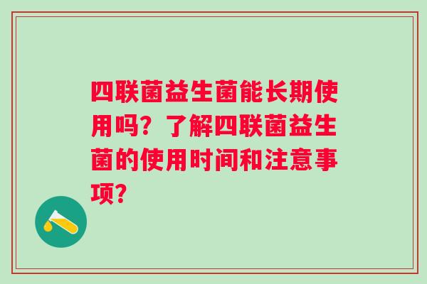 四联菌益生菌能长期使用吗?了解四联菌益生菌的使用时间和注意事项? 四联菌益生菌能长期使用吗?了解四联菌益生菌的使用时间和注意事项?