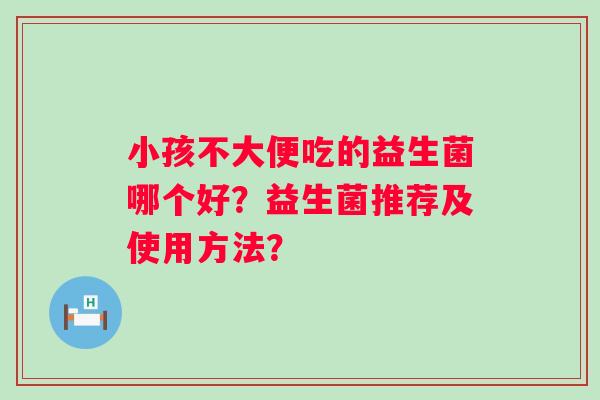 小孩不大便吃的益生菌哪个好?益生菌推荐及使用方法? 小孩不大便吃的益生菌哪个好?益生菌推荐及使用方法?