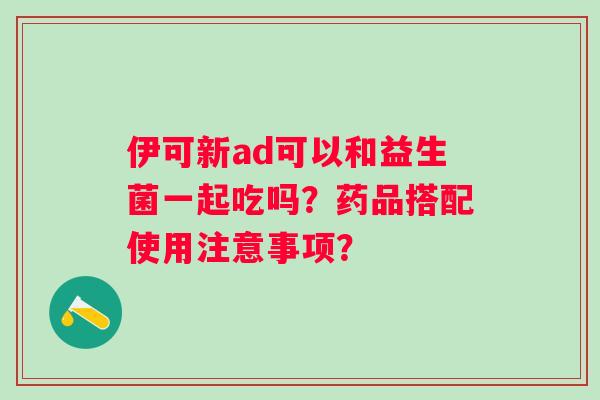 伊可新ad可以和益生菌一起吃吗？药品搭配使用注意事项？