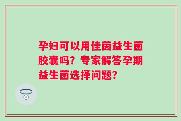 孕妇可以用佳茵益生菌胶囊吗?专家解答孕期益生菌选择问题? 孕妇可以用佳茵益生菌胶囊吗?专家解答孕期益生菌选择问题?