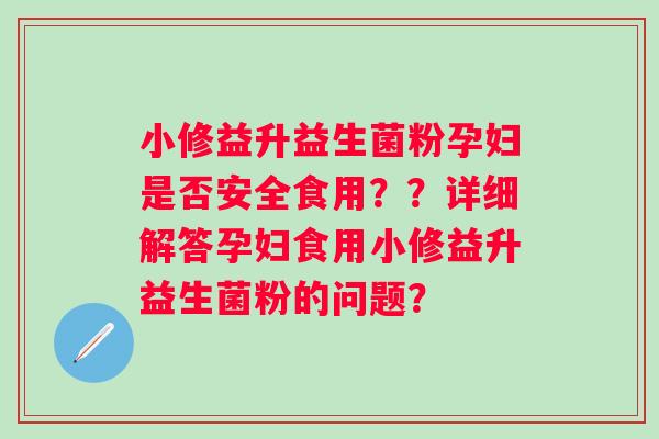 小修益升益生菌粉孕妇是否安全食用？？详细解答孕妇食用小修益升益生菌粉的问题？