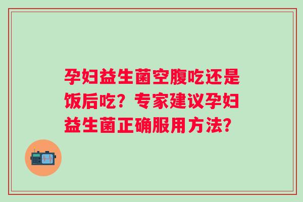 孕妇益生菌空腹吃还是饭后吃？专家建议孕妇益生菌正确服用方法？