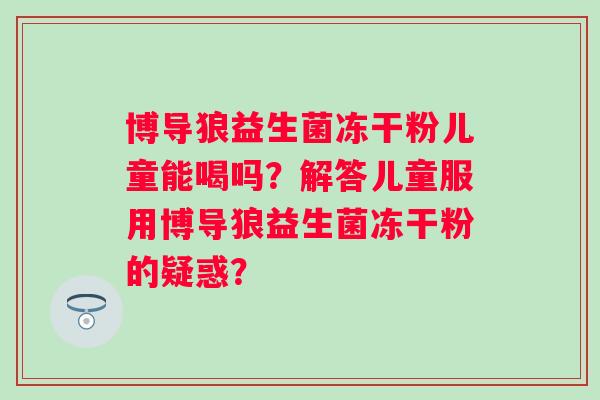 博导狼益生菌冻干粉儿童能喝吗?解答儿童服用博导狼益生菌冻干粉的疑惑? 博导狼益生菌冻干粉儿童能喝吗?解答儿童服用博导狼益生菌冻干粉的疑惑?