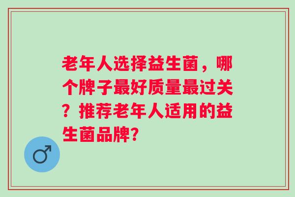 老年人选择益生菌,哪个牌子好质量过关?推荐老年人适用的益生菌品牌? 老年人选择益生菌,哪个牌子好质量过关?推荐老年人适用的益生菌品牌?