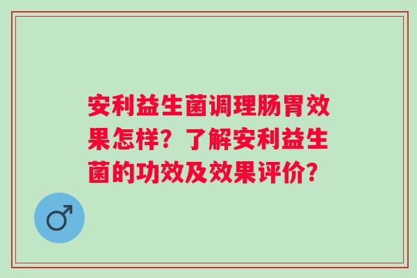 安利益生菌调理肠胃效果怎样?了解安利益生菌的功效及效果评价? 安利益生菌调理肠胃效果怎样?了解安利益生菌的功效及效果评价?