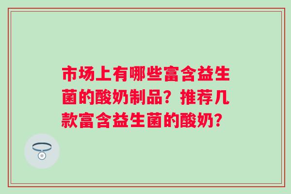 市场上有哪些富含益生菌的酸奶制品?推荐几款富含益生菌的酸奶? 市场上有哪些富含益生菌的酸奶制品?推荐几款富含益生菌的酸奶?