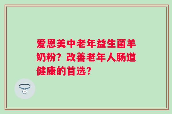 爱恩美中老年益生菌羊奶粉？改善老年人肠道健康的首选？