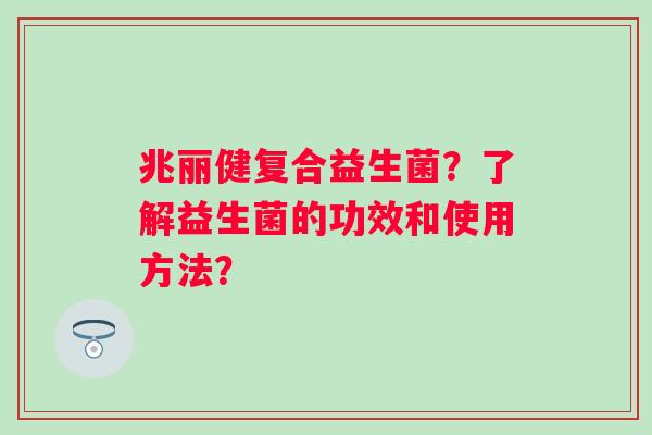 兆丽健复合益生菌？了解益生菌的功效和使用方法？