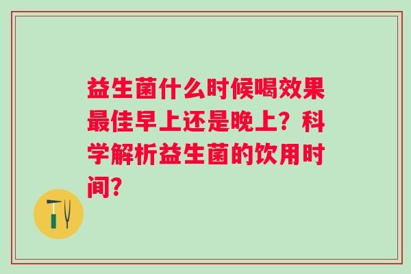 益生菌什么时候喝效果佳早上还是晚上?科学解析益生菌的饮用时间? 益生菌什么时候喝效果佳早上还是晚上?科学解析益生菌的饮用时间?