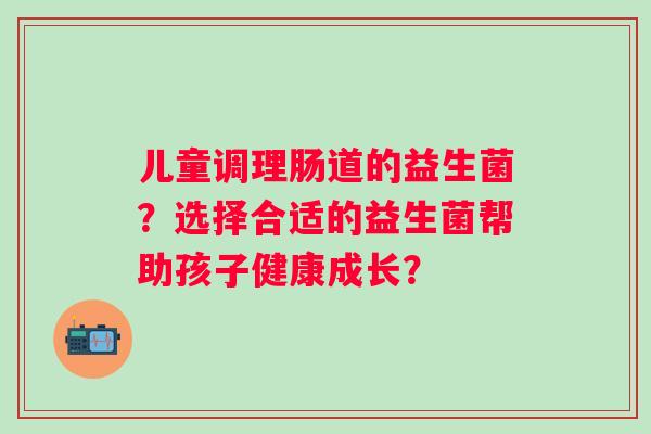 儿童调理肠道的益生菌?选择合适的益生菌帮助孩子健康成长? 儿童调理肠道的益生菌?选择合适的益生菌帮助孩子健康成长?