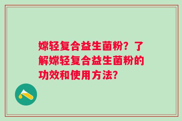 嫦轻复合益生菌粉?了解嫦轻复合益生菌粉的功效和使用方法? 嫦轻复合益生菌粉?了解嫦轻复合益生菌粉的功效和使用方法?