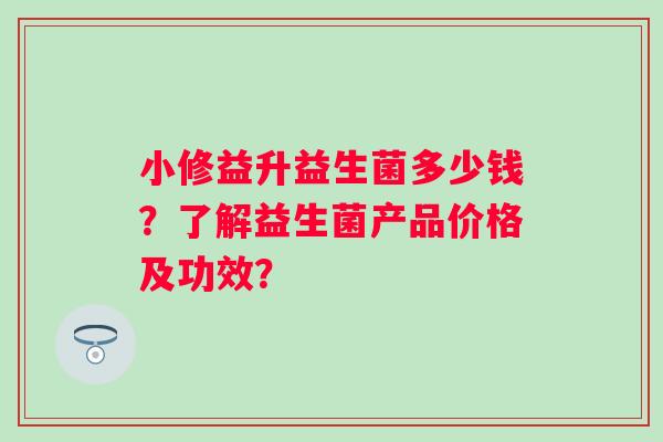 小修益升益生菌多少钱?了解益生菌产品价格及功效? 小修益升益生菌多少钱?了解益生菌产品价格及功效?