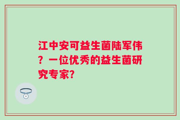 江中安可益生菌陆军伟?一位优秀的益生菌研究专家? 江中安可益生菌陆军伟?一位优秀的益生菌研究专家?