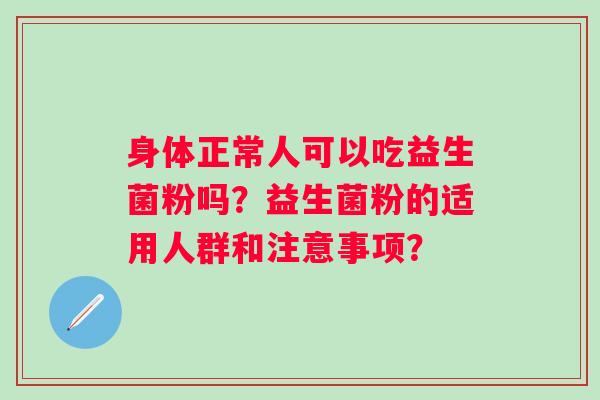 身体正常人可以吃益生菌粉吗?益生菌粉的适用人群和注意事项? 身体正常人可以吃益生菌粉吗?益生菌粉的适用人群和注意事项?