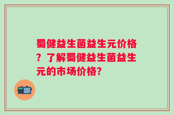 蜀健益生菌益生元价格?了解蜀健益生菌益生元的市场价格? 蜀健益生菌益生元价格?了解蜀健益生菌益生元的市场价格?
