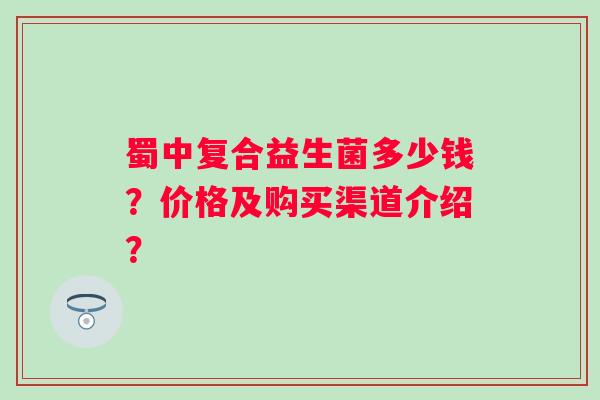 蜀中复合益生菌多少钱?价格及购买渠道介绍? 蜀中复合益生菌多少钱?价格及购买渠道介绍?