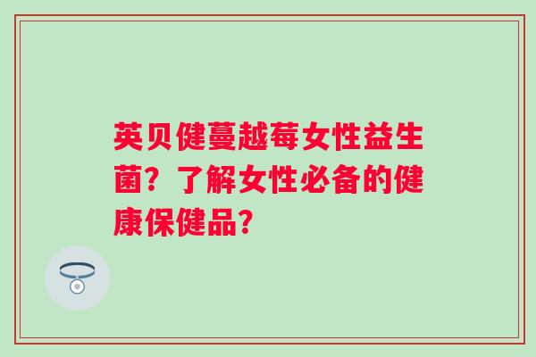 英贝健蔓越莓女性益生菌?了解女性必备的健康保健品? 英贝健蔓越莓女性益生菌?了解女性必备的健康保健品?