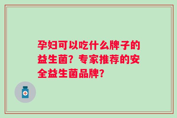 孕妇可以吃什么牌子的益生菌?专家推荐的安全益生菌品牌? 孕妇可以吃什么牌子的益生菌?专家推荐的安全益生菌品牌?
