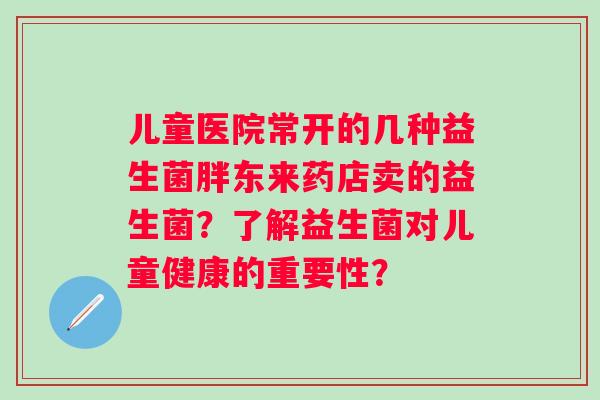 儿童医院常开的几种益生菌胖东来药店卖的益生菌？了解益生菌对儿童健康的重要性？