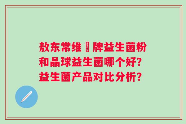 敖东常维効牌益生菌粉和晶球益生菌哪个好?益生菌产品对比分析? 敖东常维効牌益生菌粉和晶球益生菌哪个好?益生菌产品对比分析?