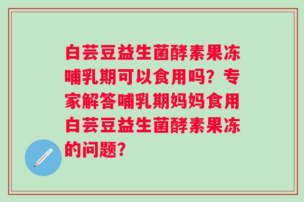 白芸豆益生菌酵素果冻哺乳期可以食用吗?专家解答哺乳期妈妈食用白芸豆益生菌酵素果冻的问题? 白芸豆益生菌酵素果冻哺乳期可以食用吗?专家解答哺乳期妈妈食用白芸豆益生菌酵素果冻的问题?