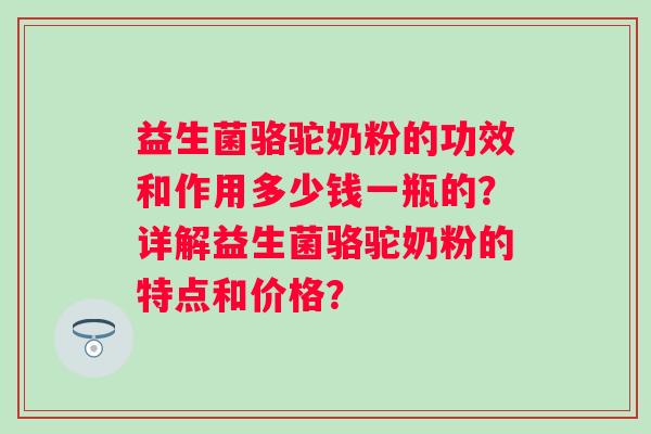 益生菌骆驼奶粉的功效和作用多少钱一瓶的?详解益生菌骆驼奶粉的特点和价格? 益生菌骆驼奶粉的功效和作用多少钱一瓶的?详解益生菌骆驼奶粉的特点和价格?