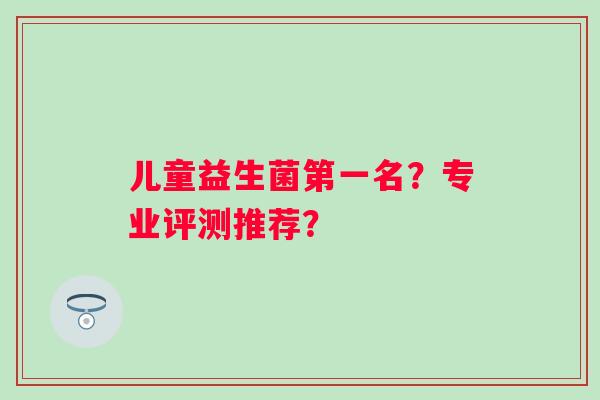 儿童益生菌第一名？专业评测推荐？