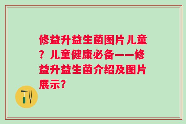 修益升益生菌图片儿童?儿童健康必备——修益升益生菌介绍及图片展示? 修益升益生菌图片儿童?儿童健康必备——修益升益生菌介绍及图片展示?