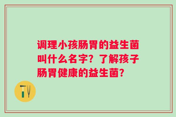 调理小孩肠胃的益生菌叫什么名字？了解孩子肠胃健康的益生菌？
