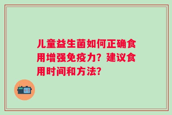 儿童益生菌如何正确食用增强力?建议食用时间和方法? 儿童益生菌如何正确食用增强力?建议食用时间和方法?