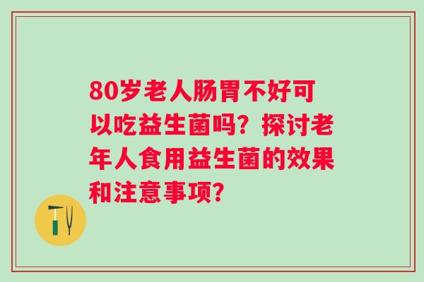 80岁老人肠胃不好可以吃益生菌吗?探讨老年人食用益生菌的效果和注意事项? 80岁老人肠胃不好可以吃益生菌吗?探讨老年人食用益生菌的效果和注意事项?