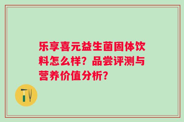 乐享喜元益生菌固体饮料怎么样?品尝评测与营养价值分析? 乐享喜元益生菌固体饮料怎么样?品尝评测与营养价值分析?